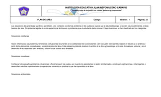 INSTITUCIÓN EDUCATIVA JUAN NEPOMUCENO CADAVID 
“Trazando rutas de inclusión con calidad, esfuerzo y compromiso” 
PLAN DE ÁREA Código: Versión: 1 Página | 33 
Las situaciones de aprendizaje y práctica se refieren a los contextos o entornos problema en los cuales se espera que el estudiante ponga en acción los procedimientos e ideas básicas del área. Sin pretender agotar el amplio espectro de fenómenos o problemas que el estudiante debe conocer. Estas situaciones se han clasificado en tres categorías. 
Situaciones cotidianas 
Hacen referencia a los problemas, fenómenos o situaciones recurrentes en la cotidianidad de los estudiantes y en los cuales tiene sentido realizar un estudio o un análisis a partir de los elementos conceptuales y procedimentales del área. Esta categoría pretende recalcar el sentido de la ética y la axiología en la vida de cualquier persona y en el desarrollo de su capacidad para analizar y criticar lo que suceda a su alrededor. 
Situaciones novedosas 
Configura todos aquellos problemas, situaciones o fenómenos en los cuales, aun cuando los estudiantes no estén familiarizados, construyen explicaciones e interrogantes o desarrollan estudios experimentales o experiencias poniendo en práctica lo que han aprendido en el área. 
Situaciones ambientales 
 