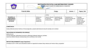 INSTITUCIÓN EDUCATIVA JUAN NEPOMUCENO CADAVID 
“Trazando rutas de inclusión con calidad, esfuerzo y compromiso” 
PLAN DE ÁREA Código: Versión: 1 Página | 335 
conflicto. DESARROLLO COMPROMISOS PERSONALES Y SOCIALES Participo en debates y discusiones académicas Posición crítica de los derechos constitucionales Sustentación de ideas en debates académicos Presentación de diversas premisas que generen debate académico Proponga proactivamente acciones que diriman conflictos en discusiones académicas 
COMPETENCIA 
Analiza diferentes hechos históricos, formula preguntas y presenta alternativas de solución acordes con el contexto 
INDICADORES DE DESEMPEÑO POR PERÍODO 
ESPECIFICOS 
Formule preguntas y alternativas de solución a diferentes problemas históricos y actuales 
Asume con actitud crítica las consecuencias de los conflictos a nivel mundial 
METAS DE MEJORAMIENTO (según diagnóstico) 
Al finalizar el 2014 el 80% de los estudiantes estarán en capacidad de analizar textos históricos de manera crítica y propositiva. 
 