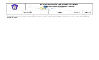 INSTITUCIÓN EDUCATIVA JUAN NEPOMUCENO CADAVID 
“Trazando rutas de inclusión con calidad, esfuerzo y compromiso” 
PLAN DE ÁREA Código: Versión: 1 Página | 34 
Estas situaciones pueden ser novedosas o cotidianas. Su característica fundamental es que hace referencia a las problemáticas que involucran relaciones entre el área, la sociedad y el entorno. 
 