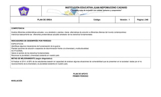 INSTITUCIÓN EDUCATIVA JUAN NEPOMUCENO CADAVID 
“Trazando rutas de inclusión con calidad, esfuerzo y compromiso” 
PLAN DE ÁREA Código: Versión: 1 Página | 348 
COMPETENCIA 
Analiza diferentes problemáticas actuales a su alrededor y plantea claras alternativas de solución a diferentes dilemas del mundo contemporáneo 
Interioriza básicamente las diferentes problemáticas actuales alrededor de los derechos fundamentales. 
INDICADORES DE DESEMPEÑO POR PERÍODO 
ESPECIFICOS 
Identifique algunos mecanismos de humanización de la guerra 
Plantee opciones de solución a aspectos de discriminación frente a la diversidad y multiculturalidad. 
ACTITUDINAL 
Valore el sentido de los derechos fundamentales 
Reconoce la pluralidad y diversidad existente en nuestro país. 
METAS DE MEJORAMIENTO (según diagnóstico) 
Al finalizar el 2014 el 80% de los estudiantes estarán en capacidad de analizar algunas situaciones de vulnerabilidad que se presentan en la sociedad dadas por el no reconocimiento de la diversidad y la pluralidad existente en nuestro país. 
PLAN DE APOYO 
PRIMER PERIODO 
NIVELACIÓN  