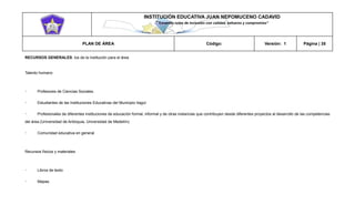 INSTITUCIÓN EDUCATIVA JUAN NEPOMUCENO CADAVID 
“Trazando rutas de inclusión con calidad, esfuerzo y compromiso” 
PLAN DE ÁREA Código: Versión: 1 Página | 35 
RECURSOS GENERALES: los de la institución para el área 
Talento humano 
Profesores de Ciencias Sociales. Estudiantes de las Instituciones Educativas del Municipio Itagüí Profesionales de diferentes instituciones de educación formal, informal y de otras instancias que contribuyen desde diferentes proyectos al desarrollo de las competencias del área.(Universidad de Antioquia, Universidad de Medellín) Comunidad educativa en general 
Recursos físicos y materiales 
Libros de texto Mapas.  