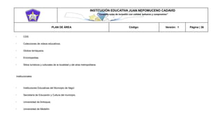 INSTITUCIÓN EDUCATIVA JUAN NEPOMUCENO CADAVID 
“Trazando rutas de inclusión con calidad, esfuerzo y compromiso” 
PLAN DE ÁREA Código: Versión: 1 Página | 36 
CDS Colecciones de videos educativos. Globos terráqueos. Enciclopedias. Sitios turísticos y culturales de la localidad y del área metropolitana. 
Institucionales 
Instituciones Educativas del Municipio de Itagüí Secretaría de Educación y Cultura del municipio. Universidad de Antioquia. Universidad de Medellín  