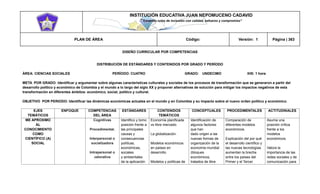 INSTITUCIÓN EDUCATIVA JUAN NEPOMUCENO CADAVID 
“Trazando rutas de inclusión con calidad, esfuerzo y compromiso” 
PLAN DE ÁREA Código: Versión: 1 Página | 363 
DISEÑO CURRICULAR POR COMPETENCIAS 
DISTRIBUCIÓN DE ESTÁNDARES Y CONTENIDOS POR GRADO Y PERÍODO 
ÁREA: CIENCIAS SOCIALES PERÍODO: CUATRO GRADO: UNDECIMO IHS: 1 hora 
META POR GRADO: Identificar y argumentar sobre algunas características culturales y sociales de los procesos de transformación que se generaron a partir del desarrollo político y económico de Colombia y el mundo a lo largo del siglo XX y proponer alternativas de solución para mitigar los impactos negativos de esta transformación en diferentes ámbitos: económico, social, político y cultural. 
OBJETIVO POR PERIODO: Identificar las dinámicas económicas actuales en el mundo y en Colombia y su impacto sobre el nuevo orden político y económico. 
EJES TEMÁTICOS ENFOQUE COMPETENCIAS DEL ÁREA ESTÁNDARES CONTENIDOS TEMÁTICOS CONCEPTUALES PROCEDIMENTALES ACTITUDINALES ME APROXIMO AL CONOCIMIENTO COMO CIENTÍFICO (A) SOCIAL Cognitivas Procedimental. Interpersonal o socializadora Intrapersonal o valorativa Identifico y tomo posición frente a las principales causas y consecuencias políticas, económicas, sociales y ambientales de la aplicación Economía planificada vs libre mercado. La globalización. Modelos económicos en países en desarrollo. Modelos y políticas de Identificación de algunos factores que han dado origen a las nuevas formas de organización de la economía mundial (bloques económicos, tratados de libre Comparación de diferentes modelos económicos. Explicación del por qué el desarrollo científico y las nuevas tecnologías aumentan la brecha entre los países del Primer y el Tercer Asuma una posición crítica frente a los modelos económicos. Valora la importancia de las redes sociales y de comunicación para  