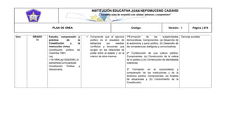 INSTITUCIÓN EDUCATIVA JUAN NEPOMUCENO CADAVID 
“Trazando rutas de inclusión con calidad, esfuerzo y compromiso” 
PLAN DE ÁREA Código: Versión: 1 Página | 375 
Uno 
GRADO 
11 
Estudio, comprensión y práctica de la Constitución y la instrucción cívica. 
Constitución política de Colombia 1991; 
Ley 115/1994Ley1029/2006.LineamientosCurricularesde Constitución Política y Democracia. 
 Comprendo que el ejercicio político es el resultado de esfuerzos por resolver conflictos y tenciones que surgen en las relaciones de poder entre el estado y en el interior de ellos mismos, 
1ªFormación de las subjetividades democráticas. Componentes: (a) Desarrollo de la autonomía y juicio político, (b) Desarrollo de las competencias dialógicas y comunicativas. 
2ª Construcción de una cultura política. Componentes: (a) Construcción de la esfera de lo público y (b) Construcción de identidades colectivas. 
3ª Formación en el conocimiento y comprensión de las instituciones y de la dinámica política. Componentes: (a) Análisis de situaciones y (b) Conocimiento de la Constitución). 
Ciencias sociales 
