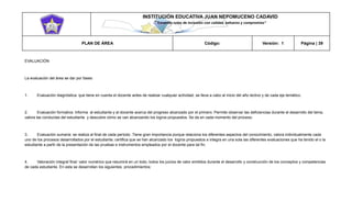INSTITUCIÓN EDUCATIVA JUAN NEPOMUCENO CADAVID 
“Trazando rutas de inclusión con calidad, esfuerzo y compromiso” 
PLAN DE ÁREA Código: Versión: 1 Página | 39 
EVALUACIÓN 
La evaluación del área se dar por fases: 
1. Evaluación diagnóstica: que tiene en cuenta el docente antes de realizar cualquier actividad, se lleva a cabo al inicio del año lectivo y de cada eje temático. 
2. Evaluación formativa: Informa al estudiante y al docente acerca del progreso alcanzado por el primero. Permite observar las deficiencias durante el desarrollo del tema, valora las conductas del estudiante y descubre cómo se van alcanzando los logros propuestos. Se da en cada momento del proceso. 
3. Evaluación sumaria: se realiza al final de cada período .Tiene gran importancia porque relaciona los diferentes aspectos del conocimiento, valora individualmente cada uno de los procesos desarrollados por el estudiante; certifica que se han alcanzado los logros propuestos e integra en una sola las diferentes evaluaciones que ha tenido el o la estudiante a partir de la presentación de las pruebas e instrumentos empleados por el docente para tal fin. 
4. Valoración integral final: valor numérico que resumirá en un todo, todos los juicios de valor emitidos durante el desarrollo y construcción de los conceptos y competencias de cada estudiante. En esta se desarrollan los siguientes procedimientos:  