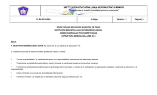 INSTITUCIÓN EDUCATIVA JUAN NEPOMUCENO CADAVID 
“Trazando rutas de inclusión con calidad, esfuerzo y compromiso” 
PLAN DE ÁREA Código: Versión: 1 Página | 4 
SECRETARIA DE EDUCACIÓN MUNICIPAL DE ITAGÜÍ 
INSTITUCIÓN EDUCATIVA JUAN NEPOMUCENO CADAVID. 
DISEÑO CURRICULAR POR COMPETENCIAS 
ESTRUCTURA GENERAL DEL ÁREA 2014 
ÁREA: 
1. OBJETIVOS GENERALES DEL ÁREA: Se toman de la Ley General de Educación 115. 
1.1Objetivos comunes de todos los niveles (preescolar, básica y media) 
• Formar la personalidad y la capacidad de asumir con responsabilidad y autonomía sus derechos y deberes. 
• Proporcionar una sólida formación ética y moral y fomentar la práctica del respeto a los derechos humanos. 
• Fomentar las prácticas democráticas para el aprendizaje de los principios y valores de la participación y organización ciudadana y estimular la autonomía y la responsabilidad. 
• Crear y fomentar una conciencia de solidaridad internacional. 
• Fomentar el interés y el respeto por la identidad cultural de los grupos étnicos (art. 13). 
 
