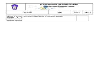 INSTITUCIÓN EDUCATIVA JUAN NEPOMUCENO CADAVID 
“Trazando rutas de inclusión con calidad, esfuerzo y compromiso” 
PLAN DE ÁREA Código: Versión: 1 Página | 44 
organizado y permanente garantizando a los estudiantes unos procesos adecuados en su aprendizaje 
conocimientos ya trabajados, y al iniciar los temas nuevos de la planeación  