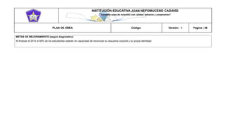 INSTITUCIÓN EDUCATIVA JUAN NEPOMUCENO CADAVID 
“Trazando rutas de inclusión con calidad, esfuerzo y compromiso” 
PLAN DE ÁREA Código: Versión: 1 Página | 48 
METAS DE MEJORAMIENTO (según diagnóstico) 
Al finalizar el 2014 el 80% de los estudiantes estarán en capacidad de reconocer su esquema corporal y su propia identidad. 
 
