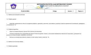 INSTITUCIÓN EDUCATIVA JUAN NEPOMUCENO CADAVID 
“Trazando rutas de inclusión con calidad, esfuerzo y compromiso” 
PLAN DE ÁREA Código: Versión: 1 Página | 5 
1.2. Objetivos de la Educación preescolar 
1.2.1 Objetivo general 
• Desarrollar integralmente los niños en los aspectos biológicos, cognoscitivo, psicomotriz, socio-afectivo y espiritual a través de experiencias de socialización, pedagógicas y recreativas (art. 15) 
1.2.2 Objetivos específicos 
• Ubicar en el espacio-temporal y ejercicio de la memoria a los educandos. 
• Fomentar el desarrollo de las capacidades para adquirir formas de expresión, relación y comunicación estableciendo relaciones de reciprocidad y participación de acuerdo con normas de respeto, solidaridad y convivencia. 
• Estimular la curiosidad para observar y explorar el medio natural, familiar y social (art. 16). 
1.3. Objetivos de la Educación Básica 
1.3.1Objetivos generales  