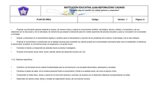 INSTITUCIÓN EDUCATIVA JUAN NEPOMUCENO CADAVID 
“Trazando rutas de inclusión con calidad, esfuerzo y compromiso” 
PLAN DE ÁREA Código: Versión: 1 Página | 6 
• Propiciar una formación general mediante el acceso, de manera crítica y creativa al conocimiento científico, tecnológico, técnico, artístico y humanístico y de sus relaciones con la vida social y con la naturaleza, de manera tal que prepare al educando para los niveles superiores del proceso educativo y para su vinculación con la sociedad y el trabajo. 
• Ampliar y profundizar en el razonamiento logístico y analítico para la interpretación y solución de los problemas de la ciencia, la tecnología y de la vida cotidiana. 
• Propiciar el conocimiento y comprensión de la realidad nacional para consolidar los valores propios de la nacionalidad colombiana tales como la solidaridad, la tolerancia, la democracia, la justicia, la convivencia social, la cooperación y la ayuda mutua. 
• Fomentar el interés y el desarrollo de actitudes hacia la práctica investigativa. 
• Propiciar la formación social, ética, moral y demás valores del desarrollo humano (art. 20). 
1.3.2. Objetivos específicos 
• Contribuir a la formación de los valores fundamentales para la convivencia en una sociedad democrática, participativa y pluralista. 
• Fomentar el deseo de saber, de la iniciativa personal frente al conocimiento y frente a la realidad social, así como el espíritu crítico. 
• Comprender el medio físico, social y cultural en el nivel local nacional y universal, de acuerdo con el desarrollo intelectual correspondiente a la edad. 
• Desarrollar los valores civiles, éticos y morales de organización social y de convivencia humana.  