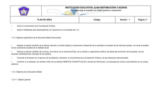 INSTITUCIÓN EDUCATIVA JUAN NEPOMUCENO CADAVID 
“Trazando rutas de inclusión con calidad, esfuerzo y compromiso” 
PLAN DE ÁREA Código: Versión: 1 Página | 7 
• Iniciar el conocimiento de la Constitución Política. 
• Adquirir habilidades para desempeñarse con autonomía en la sociedad (art. 21). 
1.3.3. Objetivos específicos de la Educación Básica Secundaria 
• Realizar el estudio científico de la historia nacional y mundial dirigido a comprender el desarrollo de la sociedad y el estudio de las ciencias sociales, con miras al análisis de las condiciones actuales de la realidad social. 
• Efectuar el estudio científico del universo, de la tierra, de su estructura física, de su división y organización política, del desarrollo económico de los países y de las diversas manifestaciones culturales de los pueblos. 
• Fomentar la formación en el ejercicio de los deberes y derechos, el conocimiento de la Constitución Política y de las relaciones internacionales. 
• Contribuir a la utilización con sentido crítico de los distintos ÁMBITOS CONCEPTUALES y formas de información y la búsqueda de nuevos conocimientos con su propio esfuerzo. 
1.3.4. Objetivos de la Educación Media 
1.3.4.1. Objetivo general  