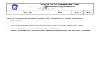 INSTITUCIÓN EDUCATIVA JUAN NEPOMUCENO CADAVID 
“Trazando rutas de inclusión con calidad, esfuerzo y compromiso” 
PLAN DE ÁREA Código: Versión: 1 Página | 8 
Profundizar en un campo específico de las ciencias, artes o las humanidades y acceder a al educación superior, según sus intereses y capacidades (art. 29). 
1.3.4.2. Objetivos específicos 
• Vincular al educando a programas de desarrollo y organización social y comunitaria, orientados a dar solución a los problemas sociales de su entorno. 
• Fomentar la conciencia y la participación responsable del educando en acciones cívicas y del servicio. 
• Incrementar la capacidad reflexiva y crítica sobre los múltiples aspectos de la realidad y la comprensión de los valores éticos, morales, religiosos y de convivencia en sociedad. 
 