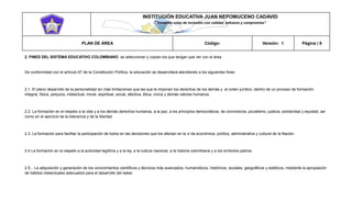 INSTITUCIÓN EDUCATIVA JUAN NEPOMUCENO CADAVID 
“Trazando rutas de inclusión con calidad, esfuerzo y compromiso” 
PLAN DE ÁREA Código: Versión: 1 Página | 9 
2. FINES DEL SISTEMA EDUCATIVO COLOMBIANO: se seleccionan y copian los que tengan que ver con el área. 
De conformidad con el artículo 67 de la Constitución Política, la educación se desarrollará atendiendo a los siguientes fines: 
2.1. El pleno desarrollo de la personalidad sin más limitaciones que las que le imponen los derechos de los demás y el orden jurídico, dentro de un proceso de formación integral, física, psíquica, intelectual, moral, espiritual, social, afectiva, ética, cívica y demás valores humanos. 
2.2. La formación en el respeto a la vida y a los demás derechos humanos, a la paz, a los principios democráticos, de convivencia, pluralismo, justicia, solidaridad y equidad, así como en el ejercicio de la tolerancia y de la libertad. 
2.3. La formación para facilitar la participación de todos en las decisiones que los afectan en la vi da económica, política, administrativa y cultural de la Nación. 
2.4 La formación en el respeto a la autoridad legítima y a la ley, a la cultura nacional, a la historia colombiana y a los símbolos patrios. 
2.5... La adquisición y generación de los conocimientos científicos y técnicos más avanzados, humanísticos, históricos, sociales, geográficos y estéticos, mediante la apropiación de hábitos intelectuales adecuados para el desarrollo del saber.  