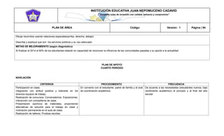 INSTITUCIÓN EDUCATIVA JUAN NEPOMUCENO CADAVID 
“Trazando rutas de inclusión con calidad, esfuerzo y compromiso” 
PLAN DE ÁREA Código: Versión: 1 Página | 94 
Dibuje recorridos usando relaciones espaciales(arriba, derecha, debajo) 
Describa y explique que son los servicios públicos y su uso adecuado 
METAS DE MEJORAMIENTO (según diagnóstico) 
Al finalizar el 2014 el 80% de los estudiantes estarán en capacidad de reconocer la influencia de las comunidades pasadas y su aporte a la actualidad 
PLAN DE APOYO 
CUARTO PERIODO 
NIVELACIÓN 
CRITERIOS 
PROCEDIMIENTO 
FRECUENCIA 
Participación en clase. 
Integración con actitud positiva y tolerante en los diversos equipos de trabajo. 
Realización de concursos. Conversatorios. Exposiciones. Interacción con compañeros de clase. 
Presentación oportuna de materiales, proponiendo alternativas de solución para el trabajo en clase y motivación permanente en el aula de clase. 
Realización de talleres, Pruebas escritas. 
En convenio con el estudiante, padre de familia y el aval de coordinación académica. 
De acuerdo a las necesidades (estudiantes nuevos, bajo rendimiento académico) al principio y al final del año escolar  