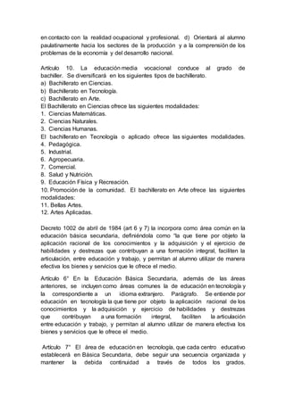 en contacto con la realidad ocupacional y profesional. d) Orientará al alumno
paulatinamente hacia los sectores de la producción y a la comprensión de los
problemas de la economía y del desarrollo nacional.
Artículo 10. La educación media vocacional conduce al grado de
bachiller. Se diversificará en los siguientes tipos de bachillerato.
a) Bachillerato en Ciencias.
b) Bachillerato en Tecnología.
c) Bachillerato en Arte.
El Bachillerato en Ciencias ofrece las siguientes modalidades:
1. Ciencias Matemáticas.
2. Ciencias Naturales.
3. Ciencias Humanas.
El bachillerato en Tecnología o aplicado ofrece las siguientes modalidades.
4. Pedagógica.
5. Industrial.
6. Agropecuaria.
7. Comercial.
8. Salud y Nutrición.
9. Educación Física y Recreación.
10. Promoción de la comunidad. El bachillerato en Arte ofrece las siguientes
modalidades:
11. Bellas Artes.
12. Artes Aplicadas.
Decreto 1002 de abril de 1984 (art 6 y 7) la incorpora como área común en la
educación básica secundaria, definiéndola como “la que tiene por objeto la
aplicación racional de los conocimientos y la adquisición y el ejercicio de
habilidades y destrezas que contribuyan a una formación integral, faciliten la
articulación, entre educación y trabajo, y permitan al alumno utilizar de manera
efectiva los bienes y servicios que le ofrece el medio.
Artículo 6° En la Educación Básica Secundaria, además de las áreas
anteriores, se incluyen como áreas comunes la de educación en tecnología y
la correspondiente a un idioma extranjero. Parágrafo. Se entiende por
educación en tecnología la que tiene por objeto la aplicación racional de los
conocimientos y la adquisición y ejercicio de habilidades y destrezas
que contribuyan a una formación integral, faciliten la articulación
entre educación y trabajo, y permitan al alumno utilizar de manera efectiva los
bienes y servicios que le ofrece el medio.
Artículo 7° El área de educación en tecnología, que cada centro educativo
establecerá en Básica Secundaria, debe seguir una secuencia organizada y
mantener la debida continuidad a través de todos los grados.
 