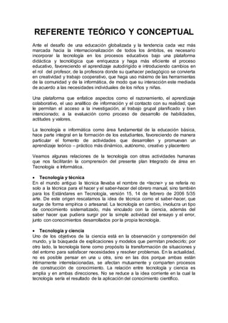 REFERENTE TEÓRICO Y CONCEPTUAL
Ante el desafío de una educación globalizada y la tendencia cada vez más
marcada hacia la internacionalización de todos los ámbitos, es necesario
incorporar la tecnología en los procesos educativos bajo una plataforma
didáctica y tecnológica que enriquezca y haga más eficiente el proceso
educativo, favoreciendo el aprendizaje autodirigido e introduciendo cambios en
el rol del profesor, de la profesora donde su quehacer pedagógico se convierta
en creatividad y trabajo cooperativo, que haga uso máximo de las herramientas
de la comunidad y de la informática, de modo que su interacción este mediada
de acuerdo a las necesidades individuales de los niños y niñas.
Una plataforma que enfatice aspectos como el razonamiento, el aprendizaje
colaborativo, el uso analítico de información y el contacto con su realidad; que
le permitan el acceso a la investigación, al trabajo grupal planificado y bien
intencionado; a la evaluación como proceso de desarrollo de habilidades,
actitudes y valores.
La tecnología e informática como área fundamental de la educación básica,
hace parte integral en la formación de los estudiantes, favoreciendo de manera
particular el fomento de actividades que desarrollen y promuevan un
aprendizaje teórico – práctico más dinámico, autónomo, creativo y placentero
Veamos algunas relaciones de la tecnología con otras actividades humanas
que nos facilitarán la comprensión del presente plan Integrado de área en
Tecnología e Informática.
 Tecnología y técnica
En el mundo antiguo la técnica llevaba el nombre de <tecne> y se refería no
solo a la técnica para el hacer y el saber-hacer del obrero manual, sino también
para los Estándares en Tecnología, versión 15, 14 de febrero de 2006 5/35
arte. De este origen rescatamos la idea de técnica como el saber-hacer, que
surge de forma empírica o artesanal. La tecnología en cambio, involucra un tipo
de conocimiento sistematizado, más vinculado con la ciencia, además del
saber hacer que pudiera surgir por la simple actividad del ensayo y el error,
junto con conocimientos desarrollados por la propia tecnología.
 Tecnología y ciencia
Uno de los objetivos de la ciencia está en la observación y comprensión del
mundo, y la búsqueda de explicaciones y modelos que permitan predecirlo; por
otro lado, la tecnología tiene como propósito la transformación de situaciones y
del entorno para satisfacer necesidades y resolver problemas. En la actualidad,
no es posible pensar en una u otra, sino en las dos porque ambas están
íntimamente interrelacionadas, se afectan mutuamente y comparten procesos
de construcción de conocimiento. La relación entre tecnología y ciencia es
amplia y en ambas direcciones. No se reduce a la idea corriente en la cual la
tecnología sería el resultado de la aplicación del conocimiento científico.
 