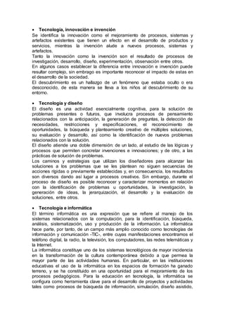  Tecnología, innovación e invención
Se identifica la innovación como el mejoramiento de procesos, sistemas y
artefactos existentes que tienen un efecto en el desarrollo de productos y
servicios, mientras la invención alude a nuevos procesos, sistemas y
artefactos.
Tanto la innovación como la invención son el resultado de procesos de
investigación, desarrollo, diseño, experimentación, observación entre otros.
En algunos casos establecer la diferencia entre innovación e invención puede
resultar complejo, sin embrago es importante reconocer el impacto de estas en
el desarrollo de la sociedad.
El descubrimiento es un hallazgo de un fenómeno que estaba oculto o era
desconocido, de esta manera se lleva a los niños al descubrimiento de su
entorno.
 Tecnología y diseño
El diseño es una actividad esencialmente cognitiva, para la solución de
problemas presentes o futuros, que involucra procesos de pensamiento
relacionados con la anticipación, la generación de preguntas, la detección de
necesidades, restricciones y especificaciones, el reconocimiento de
oportunidades, la búsqueda y planteamiento creativo de múltiples soluciones,
su evaluación y desarrollo, así como la identificación de nuevos problemas
relacionados con la solución.
El diseño atiende una doble dimensión: de un lado, al estudio de las lógicas y
procesos que permiten concretar invenciones e innovaciones; y de otro, a las
prácticas de solución de problemas.
Los caminos y estrategias que utilizan los diseñadores para alcanzar las
soluciones a los problemas que se les plantean no siguen secuencias de
acciones rígidas o previamente establecidas y, en consecuencia, los resultados
son diversos dando así lugar a procesos creativos. Sin embargo, durante el
proceso de diseño es posible reconocer y caracterizar momentos en relación
con la identificación de problemas u oportunidades, la investigación, la
generación de ideas, la jerarquización, el desarrollo y la evaluación de
soluciones, entre otros.
 Tecnología e informática
El término informática es una expresión que se refiere al manejo de los
sistemas relacionados con la computación, para la identificación, búsqueda,
análisis, sistematización, uso y producción de la información. La informática
hace parte, por tanto, de un campo más amplio conocido como tecnologías de
información y comunicación -TIC-, entre cuyas manifestaciones encontramos el
teléfono digital, la radio, la televisión, los computadores, las redes telemáticas y
la Internet.
La informática constituye uno de los sistemas tecnológicos de mayor incidencia
en la transformación de la cultura contemporánea debido a que permea la
mayor parte de las actividades humanas. En particular, en las instituciones
educativas el uso de la informática en los espacios de formación ha ganado
terreno, y se ha constituido en una oportunidad para el mejoramiento de los
procesos pedagógicos. Para la educación en tecnología, la informática se
configura como herramienta clave para el desarrollo de proyectos y actividades
tales como procesos de búsqueda de información, simulación, diseño asistido,
 