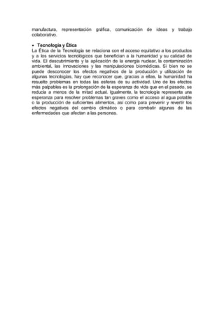 manufactura, representación gráfica, comunicación de ideas y trabajo
colaborativo.
 Tecnología y Ética
La Ética de la Tecnología se relaciona con el acceso equitativo a los productos
y a los servicios tecnológicos que benefician a la humanidad y su calidad de
vida. El descubrimiento y la aplicación de la energía nuclear, la contaminación
ambiental, las innovaciones y las manipulaciones biomédicas. Si bien no se
puede desconocer los efectos negativos de la producción y utilización de
algunas tecnologías, hay que reconocer que, gracias a ellas, la humanidad ha
resuelto problemas en todas las esferas de su actividad. Uno de los efectos
más palpables es la prolongación de la esperanza de vida que en el pasado, se
reducía a menos de la mitad actual. Igualmente, la tecnología representa una
esperanza para resolver problemas tan graves como el acceso al agua potable
o la producción de suficientes alimentos, así como para prevenir y revertir los
efectos negativos del cambio climático o para combatir algunas de las
enfermedades que afectan a las personas.
 