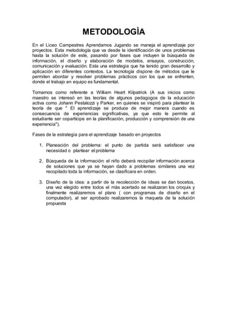 METODOLOGÌA
En el Liceo Campestres Aprendamos Jugando se maneja el aprendizaje por
proyectos. Esta metodología que va desde la identificación de unos problemas
hasta la solución de este, pasando por fases que incluyen la búsqueda de
información, el diseño y elaboración de modelos, ensayos, construcción,
comunicación y evaluación. Esta una estrategia que ha tenido gran desarrollo y
aplicación en diferentes contextos. La tecnología dispone de métodos que le
permiten abordar y resolver problemas prácticos con los que se enfrenten,
donde el trabajo en equipo es fundamental.
Tomamos como referente a William Heart Kilpatrick (A sus inicios como
maestro se interesó en las teorías de algunos pedagogos de la educación
activa como Johann Pestalozzi y Parker, en quienes se inspiró para plantear la
teoría de que " El aprendizaje se produce de mejor manera cuando es
consecuencia de experiencias significativas, ya que esto le permite al
estudiante ser copartícipe en la planificación, producción y comprensión de una
experiencia").
Fases de la estrategia para el aprendizaje basado en proyectos
1. Planeación del problema: el punto de partida será satisfacer una
necesidad o plantear el problema
2. Búsqueda de la información: el niño deberá recopilar información acerca
de soluciones que ya se hayan dado a problemas similares una vez
recopilado toda la información, se clasificara en orden.
3. Diseño de la idea: a partir de la recolección de ideas se dan bocetos,
una vez elegido entre todos el más acertado se realizaran los croquis y
finalmente realizaremos el plano ( con programas de diseño en el
computador), al ser aprobado realizaremos la maqueta de la solución
propuesta
 