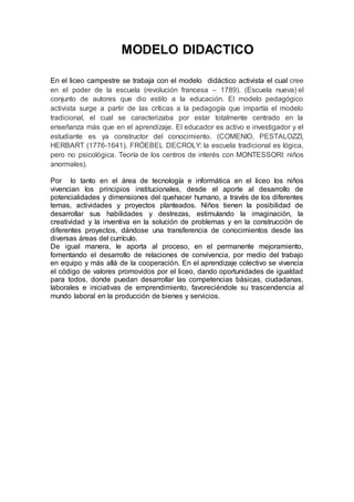 MODELO DIDACTICO
En el liceo campestre se trabaja con el modelo didáctico activista el cual cree
en el poder de la escuela (revolución francesa – 1789). (Escuela nueva) el
conjunto de autores que dio estilo a la educación. El modelo pedagógico
activista surge a partir de las críticas a la pedagogía que impartía el modelo
tradicional, el cual se caracterizaba por estar totalmente centrado en la
enseñanza más que en el aprendizaje. El educador es activo e investigador y el
estudiante es ya constructor del conocimiento. (COMENIO, PESTALOZZI,
HERBART (1776-1641), FRÓEBEL DECROLY: la escuela tradicional es lógica,
pero no psicológica. Teoría de los centros de interés con MONTESSORI: niños
anormales).
Por lo tanto en el área de tecnología e informática en el liceo los niños
vivencian los principios institucionales, desde el aporte al desarrollo de
potencialidades y dimensiones del quehacer humano, a través de los diferentes
temas, actividades y proyectos planteados. Niños tienen la posibilidad de
desarrollar sus habilidades y destrezas, estimulando la imaginación, la
creatividad y la inventiva en la solución de problemas y en la construcción de
diferentes proyectos, dándose una transferencia de conocimientos desde las
diversas áreas del currículo.
De igual manera, le aporta al proceso, en el permanente mejoramiento,
fomentando el desarrollo de relaciones de convivencia, por medio del trabajo
en equipo y más allá de la cooperación. En el aprendizaje colectivo se vivencia
el código de valores promovidos por el liceo, dando oportunidades de igualdad
para todos, donde puedan desarrollar las competencias básicas, ciudadanas,
laborales e iniciativas de emprendimiento, favoreciéndole su trascendencia al
mundo laboral en la producción de bienes y servicios.
 