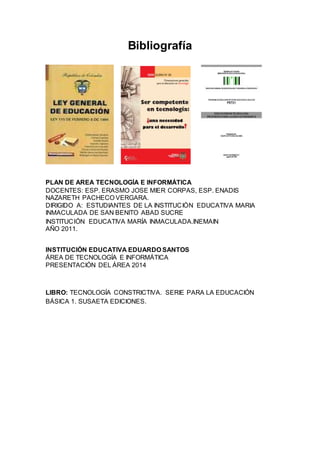Bibliografía
PLAN DE AREA TECNOLOGÍA E INFORMÁTICA
DOCENTES: ESP. ERASMO JOSE MIER CORPAS, ESP. ENADIS
NAZARETH PACHECO VERGARA.
DIRIGIDO A: ESTUDIANTES DE LA INSTITUCIÓN EDUCATIVA MARIA
INMACULADA DE SAN BENITO ABAD SUCRE
INSTITUCIÓN EDUCATIVA MARÍA INMACULADA.INEMAIN
AÑO 2011.
INSTITUCIÓN EDUCATIVA EDUARDO SANTOS
ÁREA DE TECNOLOGÍA E INFORMÁTICA
PRESENTACIÓN DEL ÁREA 2014
LIBRO: TECNOLOGÍA CONSTRICTIVA. SERIE PARA LA EDUCACIÓN
BÁSICA 1. SUSAETA EDICIONES.
 