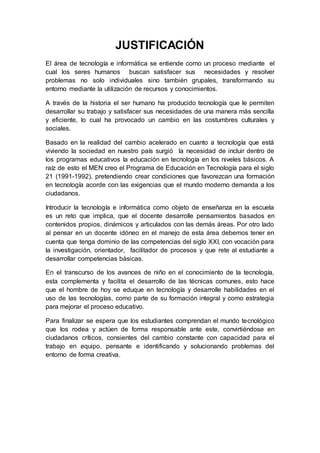 JUSTIFICACIÓN
El área de tecnología e informática se entiende como un proceso mediante el
cual los seres humanos buscan satisfacer sus necesidades y resolver
problemas no solo individuales sino también grupales, transformando su
entorno mediante la utilización de recursos y conocimientos.
A través de la historia el ser humano ha producido tecnología que le permiten
desarrollar su trabajo y satisfacer sus necesidades de una manera más sencilla
y eficiente, lo cual ha provocado un cambio en las costumbres culturales y
sociales.
Basado en la realidad del cambio acelerado en cuanto a tecnología que está
viviendo la sociedad en nuestro país surgió la necesidad de incluir dentro de
los programas educativos la educación en tecnología en los niveles básicos. A
raíz de esto el MEN creo el Programa de Educación en Tecnología para el siglo
21 (1991-1992), pretendiendo crear condiciones que favorezcan una formación
en tecnología acorde con las exigencias que el mundo moderno demanda a los
ciudadanos.
Introducir la tecnología e informática como objeto de enseñanza en la escuela
es un reto que implica, que el docente desarrolle pensamientos basados en
contenidos propios, dinámicos y articulados con las demás áreas. Por otro lado
al pensar en un docente idóneo en el manejo de esta área debemos tener en
cuenta que tenga dominio de las competencias del siglo XXI, con vocación para
la investigación, orientador, facilitador de procesos y que rete al estudiante a
desarrollar competencias básicas.
En el transcurso de los avances de niño en el conocimiento de la tecnología,
esta complementa y facilita el desarrollo de las técnicas comunes, esto hace
que el hombre de hoy se eduque en tecnología y desarrolle habilidades en el
uso de las tecnologías, como parte de su formación integral y como estrategia
para mejorar el proceso educativo.
Para finalizar se espera que los estudiantes comprendan el mundo tecnológico
que los rodea y actúen de forma responsable ante este, convirtiéndose en
ciudadanos críticos, consientes del cambio constante con capacidad para el
trabajo en equipo, pensante e identificando y solucionando problemas del
entorno de forma creativa.
 