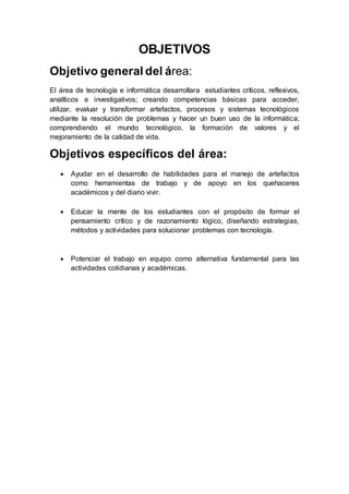 OBJETIVOS
Objetivo general del área:
El área de tecnología e informática desarrollara estudiantes críticos, reflexivos,
analíticos e investigativos; creando competencias básicas para acceder,
utilizar, evaluar y transformar artefactos, procesos y sistemas tecnológicos
mediante la resolución de problemas y hacer un buen uso de la informática;
comprendiendo el mundo tecnológico, la formación de valores y el
mejoramiento de la calidad de vida.
Objetivos específicos del área:
 Ayudar en el desarrollo de habilidades para el manejo de artefactos
como herramientas de trabajo y de apoyo en los quehaceres
académicos y del diario vivir.
 Educar la mente de los estudiantes con el propósito de formar el
pensamiento crítico y de razonamiento lógico, diseñando estrategias,
métodos y actividades para solucionar problemas con tecnología.
 Potenciar el trabajo en equipo como alternativa fundamental para las
actividades cotidianas y académicas.
 