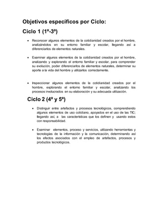 Objetivos específicos por Ciclo:
Ciclo 1 (1º-3º)
 Reconocer algunos elementos de la cotidianidad creados por el hombre,
analizándolos en su entorno familiar y escolar, llegando así a
diferenciarlos de elementos naturales.
 Examinar algunos elementos de la cotidianidad creados por el hombre,
analizando y explorando el entorno familiar y escolar, para comprender
su evolución, poder diferenciarlos de elementos naturales, determinar su
aporte a la vida del hombre y utilizarlos correctamente.
 Inspeccionar algunos elementos de la cotidianidad creados por el
hombre, explorando el entorno familiar y escolar, analizando los
procesos involucrados en su elaboración y su adecuada utilización.
Ciclo 2 (4º y 5º)
 Distinguir entre artefactos y procesos tecnológicos, comprendiendo
algunos elementos de uso cotidiano, apoyados en el uso de las TIC;
llegando así, a las características que los definen y usando estos
con responsabilidad.
 Examinar elementos, proceso y servicios, utilizando herramientas y
tecnologías de la información y la comunicación, determinando así
los efectos asociados con el empleo de artefactos, procesos y
productos tecnológicos.
 