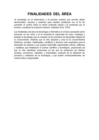 FINALIDADES DEL ÁREA
“la tecnología es el saber-hacer y el proceso creativo que permite utilizar
herramientas, recursos y sistemas para resolver problemas con el fin de
aumentar el control sobre el medio ambiente natural y el construido por el
hombre y modificar la condición humana” (Gebhart Et Al, 1979)
Las finalidades del área de tecnología e informática en el liceo campestre serán
promover en los niños y en la sociedad la capacidad de crear, investigar y
adoptar la tecnología que se requiere en los procesos de desarrollar integral de
su conocimiento. Además que el niño adquiera y cree en él, conocimientos
históricos, sociales, intelectuales, científicos y técnicos más avanzados para el
desarrollo de saberes y que puedan desarrollar capacidades críticas, reflexivas
y analíticas que fortalezcan el avance científico y tecnológico, propiciando así
que el niño identifique situaciones en las que se evidencian los efectos
sociales, económico, culturales y ambientales, producto de la utilización de
procesos y artefactos de la tecnología; y que actúen consecuentemente, de
manera ética y responsable.
 