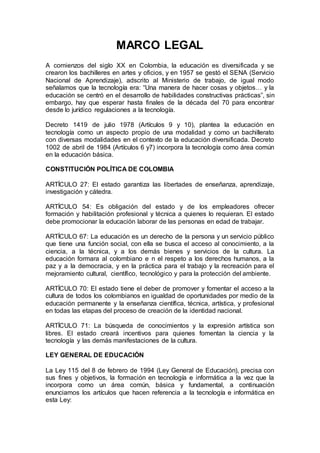 MARCO LEGAL
A comienzos del siglo XX en Colombia, la educación es diversificada y se
crearon los bachilleres en artes y oficios, y en 1957 se gestó el SENA (Servicio
Nacional de Aprendizaje), adscrito al Ministerio de trabajo, de igual modo
señalamos que la tecnología era: “Una manera de hacer cosas y objetos… y la
educación se centró en el desarrollo de habilidades constructivas prácticas”, sin
embargo, hay que esperar hasta finales de la década del 70 para encontrar
desde lo jurídico regulaciones a la tecnología.
Decreto 1419 de julio 1978 (Artículos 9 y 10), plantea la educación en
tecnología como un aspecto propio de una modalidad y como un bachillerato
con diversas modalidades en el contexto de la educación diversificada. Decreto
1002 de abril de 1984 (Artículos 6 y7) incorpora la tecnología como área común
en la educación básica.
CONSTITUCIÓN POLÍTICA DE COLOMBIA
ARTÍCULO 27: El estado garantiza las libertades de enseñanza, aprendizaje,
investigación y cátedra.
ARTÍCULO 54: Es obligación del estado y de los empleadores ofrecer
formación y habilitación profesional y técnica a quienes lo requieran. El estado
debe promocionar la educación laborar de las personas en edad de trabajar.
ARTÍCULO 67: La educación es un derecho de la persona y un servicio público
que tiene una función social, con ella se busca el acceso al conocimiento, a la
ciencia, a la técnica, y a los demás bienes y servicios de la cultura. La
educación formara al colombiano e n el respeto a los derechos humanos, a la
paz y a la democracia, y en la práctica para el trabajo y la recreación para el
mejoramiento cultural, científico, tecnológico y para la protección del ambiente.
ARTÍCULO 70: El estado tiene el deber de promover y fomentar el acceso a la
cultura de todos los colombianos en igualdad de oportunidades por medio de la
educación permanente y la enseñanza científica, técnica, artística, y profesional
en todas las etapas del proceso de creación de la identidad nacional.
ARTÍCULO 71: La búsqueda de conocimientos y la expresión artística son
libres. El estado creará incentivos para quienes fomentan la ciencia y la
tecnología y las demás manifestaciones de la cultura.
LEY GENERAL DE EDUCACIÓN
La Ley 115 del 8 de febrero de 1994 (Ley General de Educación), precisa con
sus fines y objetivos, la formación en tecnología e informática a la vez que la
incorpora como un área común, básica y fundamental, a continuación
enunciamos los artículos que hacen referencia a la tecnología e informática en
esta Ley:
 