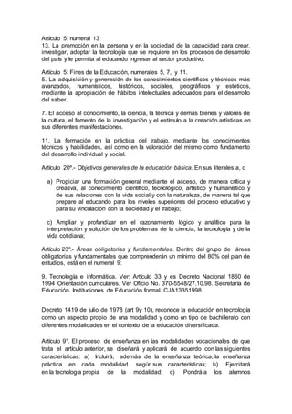 Artículo 5: numeral 13
13. La promoción en la persona y en la sociedad de la capacidad para crear,
investigar, adoptar la tecnología que se requiere en los procesos de desarrollo
del país y le permita al educando ingresar al sector productivo.
Artículo 5: Fines de la Educación, numerales 5, 7, y 11.
5. La adquisición y generación de los conocimientos científicos y técnicos más
avanzados, humanísticos, históricos, sociales, geográficos y estéticos,
mediante la apropiación de hábitos intelectuales adecuados para el desarrollo
del saber.
7. El acceso al conocimiento, la ciencia, la técnica y demás bienes y valores de
la cultura, el fomento de la investigación y el estímulo a la creación artísticas en
sus diferentes manifestaciones.
11. La formación en la práctica del trabajo, mediante los conocimientos
técnicos y habilidades, así como en la valoración del mismo como fundamento
del desarrollo individual y social.
Artículo 20º.- Objetivos generales de la educación básica. En sus literales a, c
a) Propiciar una formación general mediante el acceso, de manera crítica y
creativa, al conocimiento científico, tecnológico, artístico y humanístico y
de sus relaciones con la vida social y con la naturaleza, de manera tal que
prepare al educando para los niveles superiores del proceso educativo y
para su vinculación con la sociedad y el trabajo;
c) Ampliar y profundizar en el razonamiento lógico y analítico para la
interpretación y solución de los problemas de la ciencia, la tecnología y de la
vida cotidiana;
Artículo 23º.- Áreas obligatorias y fundamentales. Dentro del grupo de áreas
obligatorias y fundamentales que comprenderán un mínimo del 80% del plan de
estudios, está en el numeral 9:
9. Tecnología e informática. Ver: Artículo 33 y es Decreto Nacional 1860 de
1994 Orientación curriculares. Ver Oficio No. 370-5548/27.10.98. Secretaría de
Educación. Instituciones de Educación formal. CJA13351998
Decreto 1419 de julio de 1978 (art 9y 10), reconoce la educación en tecnología
como un aspecto propio de una modalidad y como un tipo de bachillerato con
diferentes modalidades en el contexto de la educación diversificada.
Artículo 9°. El proceso de enseñanza en las modalidades vocacionales de que
trata el artículo anterior, se diseñará y aplicará de acuerdo con las siguientes
características: a) Incluirá, además de la enseñanza teórica, la enseñanza
práctica en cada modalidad según sus características; b) Ejercitará
en la tecnología propia de la modalidad; c) Pondrá a los alumnos
 
