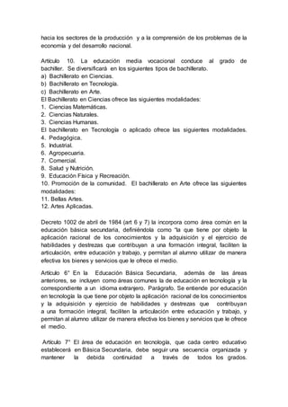 hacia los sectores de la producción y a la comprensión de los problemas de la
economía y del desarrollo nacional.
Artículo 10. La educación media vocacional conduce al grado de
bachiller. Se diversificará en los siguientes tipos de bachillerato.
a) Bachillerato en Ciencias.
b) Bachillerato en Tecnología.
c) Bachillerato en Arte.
El Bachillerato en Ciencias ofrece las siguientes modalidades:
1. Ciencias Matemáticas.
2. Ciencias Naturales.
3. Ciencias Humanas.
El bachillerato en Tecnología o aplicado ofrece las siguientes modalidades.
4. Pedagógica.
5. Industrial.
6. Agropecuaria.
7. Comercial.
8. Salud y Nutrición.
9. Educación Física y Recreación.
10. Promoción de la comunidad. El bachillerato en Arte ofrece las siguientes
modalidades:
11. Bellas Artes.
12. Artes Aplicadas.
Decreto 1002 de abril de 1984 (art 6 y 7) la incorpora como área común en la
educación básica secundaria, definiéndola como “la que tiene por objeto la
aplicación racional de los conocimientos y la adquisición y el ejercicio de
habilidades y destrezas que contribuyan a una formación integral, faciliten la
articulación, entre educación y trabajo, y permitan al alumno utilizar de manera
efectiva los bienes y servicios que le ofrece el medio.
Artículo 6° En la Educación Básica Secundaria, además de las áreas
anteriores, se incluyen como áreas comunes la de educación en tecnología y la
correspondiente a un idioma extranjero. Parágrafo. Se entiende por educación
en tecnología la que tiene por objeto la aplicación racional de los conocimientos
y la adquisición y ejercicio de habilidades y destrezas que contribuyan
a una formación integral, faciliten la articulación entre educación y trabajo, y
permitan al alumno utilizar de manera efectiva los bienes y servicios que le ofrece
el medio.
Artículo 7° El área de educación en tecnología, que cada centro educativo
establecerá en Básica Secundaria, debe seguir una secuencia organizada y
mantener la debida continuidad a través de todos los grados.
 
