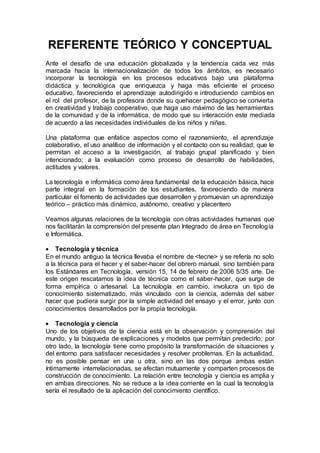 REFERENTE TEÓRICO Y CONCEPTUAL
Ante el desafío de una educación globalizada y la tendencia cada vez más
marcada hacia la internacionalización de todos los ámbitos, es necesario
incorporar la tecnología en los procesos educativos bajo una plataforma
didáctica y tecnológica que enriquezca y haga más eficiente el proceso
educativo, favoreciendo el aprendizaje autodirigido e introduciendo cambios en
el rol del profesor, de la profesora donde su quehacer pedagógico se convierta
en creatividad y trabajo cooperativo, que haga uso máximo de las herramientas
de la comunidad y de la informática, de modo que su interacción este mediada
de acuerdo a las necesidades individuales de los niños y niñas.
Una plataforma que enfatice aspectos como el razonamiento, el aprendizaje
colaborativo, el uso analítico de información y el contacto con su realidad; que le
permitan el acceso a la investigación, al trabajo grupal planificado y bien
intencionado; a la evaluación como proceso de desarrollo de habilidades,
actitudes y valores.
La tecnología e informática como área fundamental de la educación básica, hace
parte integral en la formación de los estudiantes, favoreciendo de manera
particular el fomento de actividades que desarrollen y promuevan un aprendizaje
teórico – práctico más dinámico, autónomo, creativo y placentero
Veamos algunas relaciones de la tecnología con otras actividades humanas que
nos facilitarán la comprensión del presente plan Integrado de área en Tecnología
e Informática.
 Tecnología y técnica
En el mundo antiguo la técnica llevaba el nombre de <tecne> y se refería no solo
a la técnica para el hacer y el saber-hacer del obrero manual, sino también para
los Estándares en Tecnología, versión 15, 14 de febrero de 2006 5/35 arte. De
este origen rescatamos la idea de técnica como el saber-hacer, que surge de
forma empírica o artesanal. La tecnología en cambio, involucra un tipo de
conocimiento sistematizado, más vinculado con la ciencia, además del saber
hacer que pudiera surgir por la simple actividad del ensayo y el error, junto con
conocimientos desarrollados por la propia tecnología.
 Tecnología y ciencia
Uno de los objetivos de la ciencia está en la observación y comprensión del
mundo, y la búsqueda de explicaciones y modelos que permitan predecirlo; por
otro lado, la tecnología tiene como propósito la transformación de situaciones y
del entorno para satisfacer necesidades y resolver problemas. En la actualidad,
no es posible pensar en una u otra, sino en las dos porque ambas están
íntimamente interrelacionadas, se afectan mutuamente y comparten procesos de
construcción de conocimiento. La relación entre tecnología y ciencia es amplia y
en ambas direcciones. No se reduce a la idea corriente en la cual la tecnología
sería el resultado de la aplicación del conocimiento científico.
 