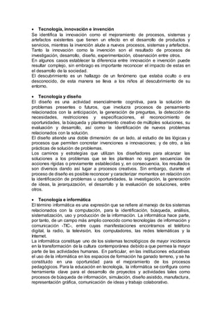  Tecnología, innovación e invención
Se identifica la innovación como el mejoramiento de procesos, sistemas y
artefactos existentes que tienen un efecto en el desarrollo de productos y
servicios, mientras la invención alude a nuevos procesos, sistemas y artefactos.
Tanto la innovación como la invención son el resultado de procesos de
investigación, desarrollo, diseño, experimentación, observación entre otros.
En algunos casos establecer la diferencia entre innovación e invención puede
resultar complejo, sin embrago es importante reconocer el impacto de estas en
el desarrollo de la sociedad.
El descubrimiento es un hallazgo de un fenómeno que estaba oculto o era
desconocido, de esta manera se lleva a los niños al descubrimiento de su
entorno.
 Tecnología y diseño
El diseño es una actividad esencialmente cognitiva, para la solución de
problemas presentes o futuros, que involucra procesos de pensamiento
relacionados con la anticipación, la generación de preguntas, la detección de
necesidades, restricciones y especificaciones, el reconocimiento de
oportunidades, la búsqueda y planteamiento creativo de múltiples soluciones, su
evaluación y desarrollo, así como la identificación de nuevos problemas
relacionados con la solución.
El diseño atiende una doble dimensión: de un lado, al estudio de las lógicas y
procesos que permiten concretar invenciones e innovaciones; y de otro, a las
prácticas de solución de problemas.
Los caminos y estrategias que utilizan los diseñadores para alcanzar las
soluciones a los problemas que se les plantean no siguen secuencias de
acciones rígidas o previamente establecidas y, en consecuencia, los resultados
son diversos dando así lugar a procesos creativos. Sin embargo, durante el
proceso de diseño es posible reconocer y caracterizar momentos en relación con
la identificación de problemas u oportunidades, la investigación, la generación
de ideas, la jerarquización, el desarrollo y la evaluación de soluciones, entre
otros.
 Tecnología e informática
El término informática es una expresión que se refiere al manejo de los sistemas
relacionados con la computación, para la identificación, búsqueda, análisis,
sistematización, uso y producción de la información. La informática hace parte,
por tanto, de un campo más amplio conocido como tecnologías de información y
comunicación -TIC-, entre cuyas manifestaciones encontramos el teléfono
digital, la radio, la televisión, los computadores, las redes telemáticas y la
Internet.
La informática constituye uno de los sistemas tecnológicos de mayor incidencia
en la transformación de la cultura contemporánea debido a que permea la mayor
parte de las actividades humanas. En particular, en las instituciones educativas
el uso de la informática en los espacios de formación ha ganado terreno, y se ha
constituido en una oportunidad para el mejoramiento de los procesos
pedagógicos. Para la educación en tecnología, la informática se configura como
herramienta clave para el desarrollo de proyectos y actividades tales como
procesos de búsqueda de información, simulación, diseño asistido, manufactura,
representación gráfica, comunicación de ideas y trabajo colaborativo.
 