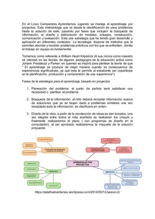 En el Liceo Campestres Aprendamos Jugando se maneja el aprendizaje por
proyectos. Esta metodología que va desde la identificación de unos problemas
hasta la solución de este, pasando por fases que incluyen la búsqueda de
información, el diseño y elaboración de modelos, ensayos, construcción,
comunicación y evaluación. Esta una estrategia que ha tenido gran desarrollo y
aplicación en diferentes contextos. La tecnología dispone de métodos que le
permiten abordar y resolver problemas prácticos con los que se enfrenten, donde
el trabajo en equipo es fundamental.
Tomamos como referente a William Heart Kilpatrick (A sus inicios como maestro
se interesó en las teorías de algunos pedagogos de la educación activa como
Johann Pestalozzi y Parker, en quienes se inspiró para plantear la teoría de que
" El aprendizaje se produce de mejor manera cuando es consecuencia de
experiencias significativas, ya que esto le permite al estudiante ser copartícipe
en la planificación, producción y comprensión de una experiencia").
Fases de la estrategia para el aprendizaje basado en proyectos
1. Planeación del problema: el punto de partida será satisfacer una
necesidad o plantear el problema
2. Búsqueda de la información: el niño deberá recopilar información acerca
de soluciones que ya se hayan dado a problemas similares una vez
recopilado toda la información, se clasificara en orden.
3. Diseño de la idea: a partir de la recolección de ideas se dan bocetos, una
vez elegido entre todos el más acertado se realizaran los croquis y
finalmente realizaremos el plano ( con programas de diseño en el
computador), al ser aprobado realizaremos la maqueta de la solución
propuesta
https://zalathielcardenas.wordpress.com/2014/05/12/sesion-2/
 