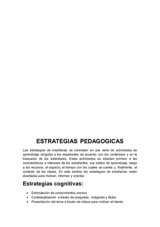 ESTRATEGIAS PEDAGOGICAS
Las estrategias de enseñanza se concretan en una serie de actividades de
aprendizaje dirigidas a los estudiantes de acuerdo con los contenidos y en la
búsqueda de los estándares. Estas actividades se adaptan primero a las
características e intereses de los estudiantes, sus estilos de aprendizaje, luego
a los recursos, el espacio, el tiempo con los cuales se cuenta y, finalmente, al
contexto de las clases. En este sentido las estrategias de enseñanza están
diseñadas para motivar, informar y orientar.
Estrategias cognitivas:
 Estimulación de conocimientos previos
 Contextualización a través de preguntas, imágenes y títulos
 Presentación del tema a través de videos para motivar el interés
 
