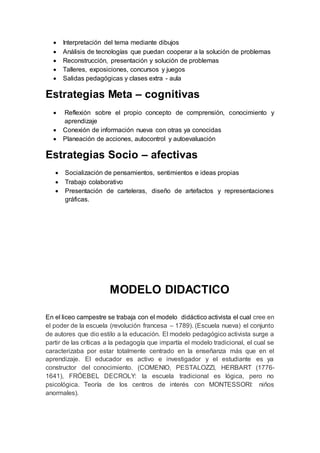  Interpretación del tema mediante dibujos
 Análisis de tecnologías que puedan cooperar a la solución de problemas
 Reconstrucción, presentación y solución de problemas
 Talleres, exposiciones, concursos y juegos
 Salidas pedagógicas y clases extra - aula
Estrategias Meta – cognitivas
 Reflexión sobre el propio concepto de comprensión, conocimiento y
aprendizaje
 Conexión de información nueva con otras ya conocidas
 Planeación de acciones, autocontrol y autoevaluación
Estrategias Socio – afectivas
 Socialización de pensamientos, sentimientos e ideas propias
 Trabajo colaborativo
 Presentación de carteleras, diseño de artefactos y representaciones
gráficas.
MODELO DIDACTICO
En el liceo campestre se trabaja con el modelo didáctico activista el cual cree en
el poder de la escuela (revolución francesa – 1789). (Escuela nueva) el conjunto
de autores que dio estilo a la educación. El modelo pedagógico activista surge a
partir de las críticas a la pedagogía que impartía el modelo tradicional, el cual se
caracterizaba por estar totalmente centrado en la enseñanza más que en el
aprendizaje. El educador es activo e investigador y el estudiante es ya
constructor del conocimiento. (COMENIO, PESTALOZZI, HERBART (1776-
1641), FRÓEBEL DECROLY: la escuela tradicional es lógica, pero no
psicológica. Teoría de los centros de interés con MONTESSORI: niños
anormales).
 