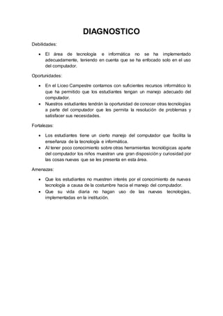 DIAGNOSTICO
Debilidades:
 El área de tecnología e informática no se ha implementado
adecuadamente, teniendo en cuenta que se ha enfocado solo en el uso
del computador.
Oportunidades:
 En el Liceo Campestre contamos con suficientes recursos informático lo
que ha permitido que los estudiantes tengan un manejo adecuado del
computador.
 Nuestros estudiantes tendrán la oportunidad de conocer otras tecnologías
a parte del computador que les permita la resolución de problemas y
satisfacer sus necesidades.
Fortalezas:
 Los estudiantes tiene un cierto manejo del computador que facilita la
enseñanza de la tecnología e informática.
 Al tener poco conocimiento sobre otras herramientas tecnológicas aparte
del computador los niños muestran una gran disposición y curiosidad por
las cosas nuevas que se les presenta en esta área.
Amenazas:
 Que los estudiantes no muestren interés por el conocimiento de nuevas
tecnología a causa de la costumbre hacia el manejo del computador.
 Que su vida diaria no hagan uso de las nuevas tecnologías,
implementadas en la institución.
 