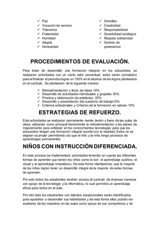  Paz
 Vocación de servicio
 Tolerancia
 Fraternidad
 Humildad
 Alegría
 Honestidad
 Sencillez
 Creatividad
 Responsabilidad
 Sensibilidad ecológica
 Respeto solidaridad
 Sentido de
pertenencia
PROCEDIMIENTOS DE EVALUACIÓN.
Para tratar de desarrollar una formación integran en los educandos, se
realizaran actividades con un cierto valor porcentual, estos serán cumulados
para al finalizar el periodos lograr un 100% en el alcance de los logros planteados
en el currículo. Se plantearan de la siguiente manera:
 Retroalimentación y lluvia de ideas 10%
 Desarrollo de actividades individuales y grupales 50%
 Practica y elaboración de artefactos 20%
 Desarrollo y presentación del cuaderno de trabajo10%
 Criterios actitudinales y Criterios de la formación en valores 10%
ESTRATEGIAS DE REFUERZO.
Esta actividades se realizaran permanente mente dentro y fuera de las aulas de
clase, utilizando como principal herramienta la retroalimentación y los planes de
mejoramiento para enfatizar en los conocimientos tecnologías para que los
educandos tengan una formación integral acorde con la realidad. Estos no se
dejaran acumular permitiendo así que el niño y la niña tenga procesos de
aprendizajes permanentes.
NIÑOS CON INSTRUCCIÓN DIFERENCIADA.
En este proceso se implementara actividades teniendo en cuenta las diferentes
formas de aprender que tienen los niños como lo son el aprendizaje auditivo, el
visual y el aprendizaje kinestésico. De esta forma intentaremos que la mayoría
de los niños logren tener un desarrollo integra de la mayoría de estas formas
de aprender.
Por esto todos los estudiantes tendrán acceso al currículo de diversas maneras
con apoyo de la tecnología y la informática, lo cual permitirá un aprendizaje
eficaz para todos en el aula.
Por otro lado los estudiantes con talentos excepcionales serán identificados
para ayudarlos a desarrollar sus habilidades y de esta forma ellos podrán ser
auxiliares de los maestros en las aulas como apoyo de sus compañeros y de
 