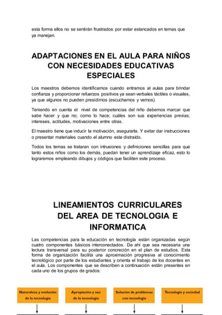 esta forma ellos no se sentirán frustrados por estar estancados en temas que
ya manejan.
ADAPTACIONES EN EL AULA PARA NIÑOS
CON NECESIDADES EDUCATIVAS
ESPECIALES
Los maestros debemos identificarnos cuando entramos al aulas para brindar
confianza y proporcionar refuerzos positivos ya sean verbales táctiles o visuales,
ya que algunos no pueden presidirnos (escucharnos y vernos).
Teniendo en cuenta el nivel de competencias del niño debemos marcar que
sabe hacer y que no; como lo hace; cuáles son sus experiencias previas;
intereses, actitudes, motivaciones entre otras.
El maestro tiene que inducir la motivación, asegurarla. Y evitar dar instrucciones
o presentar materiales cuando el alumno este distraído.
Todos los temas se trataran con intrusiones y definiciones sencillas para que
tanto estos niños como los demás, puedan tener un aprendizaje eficaz, esto lo
lograremos empleando dibujos y códigos que faciliten este proceso.
LINEAMIENTOS CURRICULARES
DEL AREA DE TECNOLOGIA E
INFORMATICA
Las competencias para la educación en tecnología están organizadas según
cuatro componentes básicos interconectados. De ahí que sea necesaria una
lectura transversal para su posterior concreción en el plan de estudios. Esta
forma de organización facilita una aproximación progresiva al conocimiento
tecnológico por parte de los estudiantes y orienta el trabajo de los docentes en
el aula. Los componentes que se describen a continuación están presentes en
cada uno de los grupos de grados:
 