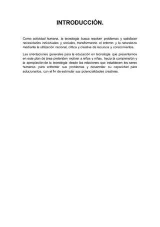 INTRODUCCIÓN.
Como actividad humana, la tecnología busca resolver problemas y satisfacer
necesidades individuales y sociales, transformando el entorno y la naturaleza
mediante la utilización racional, crítica y creativa de recursos y conocimientos.
Las orientaciones generales para la educación en tecnología que presentamos
en este plan de área pretenden motivar a niños y niñas, hacia la comprensión y
la apropiación de la tecnología desde las relaciones que establecen los seres
humanos para enfrentar sus problemas y desarrollar su capacidad para
solucionarlos, con el fin de estimular sus potencialidades creativas.
 