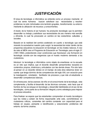 JUSTIFICACIÓN
El área de tecnología e informática se entiende como un proceso mediante el
cual los seres humanos buscan satisfacer sus necesidades y resolver
problemas no solo individuales sino también grupales, transformando su entorno
mediante la utilización de recursos y conocimientos.
A través de la historia el ser humano ha producido tecnología que le permiten
desarrollar su trabajo y satisfacer sus necesidades de una manera más sencilla
y eficiente, lo cual ha provocado un cambio en las costumbres culturales y
sociales.
Basado en la realidad del cambio acelerado en cuanto a tecnología que está
viviendo la sociedad en nuestro país surgió la necesidad de incluir dentro de los
programas educativos la educación en tecnología en los niveles básicos. A raíz
de esto el MEN creo el Programa de Educación en Tecnología para el siglo 21
(1991-1992), pretendiendo crear condiciones que favorezcan una formación en
tecnología acorde con las exigencias que el mundo moderno demanda a los
ciudadanos.
Introducir la tecnología e informática como objeto de enseñanza en la escuela
es un reto que implica, que el docente desarrolle pensamientos basados en
contenidos propios, dinámicos y articulados con las demás áreas. Por otro lado
al pensar en un docente idóneo en el manejo de esta área debemos tener en
cuenta que tenga dominio de las competencias del siglo XXI, con vocación para
la investigación, orientador, facilitador de procesos y que rete al estudiante a
desarrollar competencias básicas.
En el transcurso de los avances de niño en el conocimiento de la tecnología, esta
complementa y facilita el desarrollo de las técnicas comunes, esto hace que el
hombre de hoy se eduque en tecnología y desarrolle habilidades en el uso de las
tecnologías, como parte de su formación integral y como estrategia para mejorar
el proceso educativo.
Para finalizar se espera que los estudiantes comprendan el mundo tecnológico
que los rodea y actúen de forma responsable ante este, convirtiéndose en
ciudadanos críticos, consientes del cambio constante con capacidad para el
trabajo en equipo, pensante e identificando y solucionando problemas del
entorno de forma creativa.
 