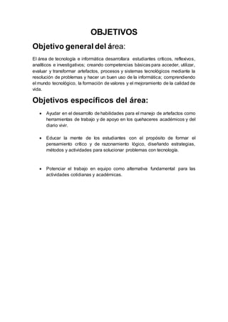 OBJETIVOS
Objetivo general del área:
El área de tecnología e informática desarrollara estudiantes críticos, reflexivos,
analíticos e investigativos; creando competencias básicas para acceder, utilizar,
evaluar y transformar artefactos, procesos y sistemas tecnológicos mediante la
resolución de problemas y hacer un buen uso de la informática; comprendiendo
el mundo tecnológico, la formación de valores y el mejoramiento de la calidad de
vida.
Objetivos específicos del área:
 Ayudar en el desarrollo de habilidades para el manejo de artefactos como
herramientas de trabajo y de apoyo en los quehaceres académicos y del
diario vivir.
 Educar la mente de los estudiantes con el propósito de formar el
pensamiento crítico y de razonamiento lógico, diseñando estrategias,
métodos y actividades para solucionar problemas con tecnología.
 Potenciar el trabajo en equipo como alternativa fundamental para las
actividades cotidianas y académicas.
 