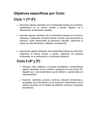 Objetivos específicos por Ciclo:
Ciclo 1 (1º-3º)
 Reconocer algunos elementos de la cotidianidad creados por el hombre,
analizándolos en su entorno familiar y escolar, llegando así a
diferenciarlos de elementos naturales.
 Examinar algunos elementos de la cotidianidad creados por el hombre,
analizando y explorando el entorno familiar y escolar, para comprender su
evolución, poder diferenciarlos de elementos naturales, determinar su
aporte a la vida del hombre y utilizarlos correctamente.
 Inspeccionar algunos elementos de la cotidianidad creados por el hombre,
explorando el entorno familiar y escolar, analizando los procesos
involucrados en su elaboración y su adecuada utilización.
Ciclo 2 (4º y 5º)
 Distinguir entre artefactos y procesos tecnológicos, comprendiendo
algunos elementos de uso cotidiano, apoyados en el uso de las TIC;
llegando así, a las características que los definen y usando estos con
responsabilidad.
 Examinar elementos, proceso y servicios, utilizando herramientas y
tecnologías de la información y la comunicación, determinando así los
efectos asociados con el empleo de artefactos, procesos y productos
tecnológicos.
 