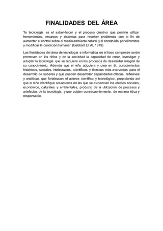 FINALIDADES DEL ÁREA
“la tecnología es el saber-hacer y el proceso creativo que permite utilizar
herramientas, recursos y sistemas para resolver problemas con el fin de
aumentar el control sobre el medio ambiente natural y el construido por el hombre
y modificar la condición humana” (Gebhart Et Al, 1979)
Las finalidades del área de tecnología e informática en el liceo campestre serán
promover en los niños y en la sociedad la capacidad de crear, investigar y
adoptar la tecnología que se requiere en los procesos de desarrollar integral de
su conocimiento. Además que el niño adquiera y cree en él, conocimientos
históricos, sociales, intelectuales, científicos y técnicos más avanzados para el
desarrollo de saberes y que puedan desarrollar capacidades críticas, reflexivas
y analíticas que fortalezcan el avance científico y tecnológico, propiciando así
que el niño identifique situaciones en las que se evidencian los efectos sociales,
económico, culturales y ambientales, producto de la utilización de procesos y
artefactos de la tecnología; y que actúen consecuentemente, de manera ética y
responsable.
 