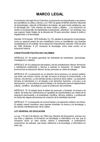 MARCO LEGAL
A comienzos del siglo XX en Colombia, la educación es diversificada y se crearon
los bachilleres en artes y oficios, y en 1957 se gestó el SENA (Servicio Nacional
de Aprendizaje), adscrito al Ministerio de trabajo, de igual modo señalamos que
la tecnología era: “Una manera de hacer cosas y objetos… y la educación se
centró en el desarrollo de habilidades constructivas prácticas”, sin embargo, hay
que esperar hasta finales de la década del 70 para encontrar desde lo jurídico
regulaciones a la tecnología.
Decreto 1419 de julio 1978 (Artículos 9 y 10), plantea la educación en tecnología
como un aspecto propio de una modalidad y como un bachillerato con diversas
modalidades en el contexto de la educación diversificada. Decreto 1002 de abril
de 1984 (Artículos 6 y7) incorpora la tecnología como área común en la
educación básica.
CONSTITUCIÓN POLÍTICA DE COLOMBIA
ARTÍCULO 27: El estado garantiza las libertades de enseñanza, aprendizaje,
investigación y cátedra.
ARTÍCULO 54: Es obligación del estado y de los empleadores ofrecer formación
y habilitación profesional y técnica a quienes lo requieran. El estado debe
promocionar la educación laborar de las personas en edad de trabajar.
ARTÍCULO 67: La educación es un derecho de la persona y un servicio público
que tiene una función social, con ella se busca el acceso al conocimiento, a la
ciencia, a la técnica, y a los demás bienes y servicios de la cultura. La educación
formara al colombiano e n el respeto a los derechos humanos, a la paz y a la
democracia, y en la práctica para el trabajo y la recreación para el mejoramiento
cultural, científico, tecnológico y para la protección del ambiente.
ARTÍCULO 70: El estado tiene el deber de promover y fomentar el acceso a la
cultura de todos los colombianos en igualdad de oportunidades por medio de la
educación permanente y la enseñanza científica, técnica, artística, y profesional
en todas las etapas del proceso de creación de la identidad nacional.
ARTÍCULO 71: La búsqueda de conocimientos y la expresión artística son libres.
El estado creará incentivos para quienes fomentan la ciencia y la tecnología y
las demás manifestaciones de la cultura.
LEY GENERAL DE EDUCACIÓN
La Ley 115 del 8 de febrero de 1994 (Ley General de Educación), precisa con
sus fines y objetivos, la formación en tecnología e informática a la vez que la
incorpora como un área común, básica y fundamental, a continuación
enunciamos los artículos que hacen referencia a la tecnología e informática en
esta Ley:
 
