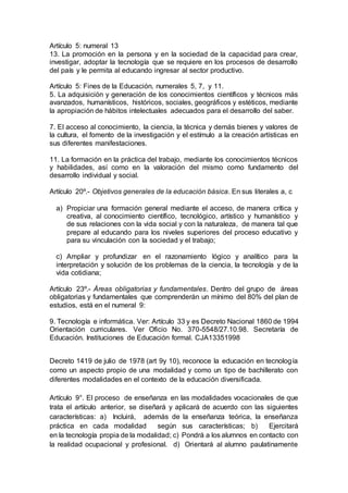 Artículo 5: numeral 13
13. La promoción en la persona y en la sociedad de la capacidad para crear,
investigar, adoptar la tecnología que se requiere en los procesos de desarrollo
del país y le permita al educando ingresar al sector productivo.
Artículo 5: Fines de la Educación, numerales 5, 7, y 11.
5. La adquisición y generación de los conocimientos científicos y técnicos más
avanzados, humanísticos, históricos, sociales, geográficos y estéticos, mediante
la apropiación de hábitos intelectuales adecuados para el desarrollo del saber.
7. El acceso al conocimiento, la ciencia, la técnica y demás bienes y valores de
la cultura, el fomento de la investigación y el estímulo a la creación artísticas en
sus diferentes manifestaciones.
11. La formación en la práctica del trabajo, mediante los conocimientos técnicos
y habilidades, así como en la valoración del mismo como fundamento del
desarrollo individual y social.
Artículo 20º.- Objetivos generales de la educación básica. En sus literales a, c
a) Propiciar una formación general mediante el acceso, de manera crítica y
creativa, al conocimiento científico, tecnológico, artístico y humanístico y
de sus relaciones con la vida social y con la naturaleza, de manera tal que
prepare al educando para los niveles superiores del proceso educativo y
para su vinculación con la sociedad y el trabajo;
c) Ampliar y profundizar en el razonamiento lógico y analítico para la
interpretación y solución de los problemas de la ciencia, la tecnología y de la
vida cotidiana;
Artículo 23º.- Áreas obligatorias y fundamentales. Dentro del grupo de áreas
obligatorias y fundamentales que comprenderán un mínimo del 80% del plan de
estudios, está en el numeral 9:
9. Tecnología e informática. Ver: Artículo 33 y es Decreto Nacional 1860 de 1994
Orientación curriculares. Ver Oficio No. 370-5548/27.10.98. Secretaría de
Educación. Instituciones de Educación formal. CJA13351998
Decreto 1419 de julio de 1978 (art 9y 10), reconoce la educación en tecnología
como un aspecto propio de una modalidad y como un tipo de bachillerato con
diferentes modalidades en el contexto de la educación diversificada.
Artículo 9°. El proceso de enseñanza en las modalidades vocacionales de que
trata el artículo anterior, se diseñará y aplicará de acuerdo con las siguientes
características: a) Incluirá, además de la enseñanza teórica, la enseñanza
práctica en cada modalidad según sus características; b) Ejercitará
en la tecnología propia de la modalidad; c) Pondrá a los alumnos en contacto con
la realidad ocupacional y profesional. d) Orientará al alumno paulatinamente
 