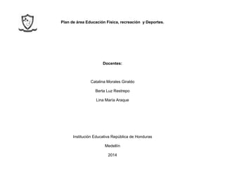 Plan de área Educación Física, recreación y Deportes.
Docentes:
Catalina Morales Giraldo
Berta Luz Restrepo
Lina María Araque
Institución Educativa República de Honduras
Medellín
2014
 
