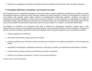  Desarrollar una pedagogía de la inclusión de todas las personas en prácticas de la Educación Física, Recreación y Deportes.
5. Estrategias didácticas o actividades para alcanzar las metas:
Para el desarrollo de las competencias específicas en Educación Física se requiere implementar una didáctica que oriente la formación
de estudiantes autónomos, capaces de tomar decisiones, participar de manera propositiva y transferir los aprendizajes de la clase a la
vida cotidiana. Este propósito implica realizar cambios de comportamientos relativamente estables y duraderos, por medio de
experiencias que permitan desplegar la conducta futura de forma competente. En esta perspectiva, las metodologías de enseñanza-
aprendizaje se deben estructurar desde la comprensión del conocimiento (saber qué), los procedimientos de aprendizaje (saber cómo se
hace) y el uso aplicativo del conocimiento (saber qué se hace con lo que se sabe) en un contexto y una situación determinados.
Una didáctica de enseñanza de la Educación Física para el desarrollo de competencias específicas, suponen llevar a cabo
transformaciones en cada uno de los aspectos del proceso formativo, a las cuales debe responder la acción del docente. Al respecto, se
plantea un proceso de análisis y desarrollo de experiencias didácticas sobre los siguientes aspectos que son considerados prioritarios:
 Enfoque integrador de la enseñanza.
 Participación del estudiante y papel propositivo del maestro.
 Prácticas significativas que concreten la intención formativa para el desarrollo de competencias específicas y de las competencias
básicas.
 Variabilidad de metodologías y estrategias de enseñanza, adecuadas al contexto y las características institucionales y culturales.
 Transformación de enfoques, procesos, procedimientos y técnicas de evaluación.
 Cambios en los enfoques de planeación curricular y en los procesos didácticos.
Veamos cada uno de estos aspectos
 