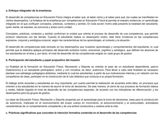a. Enfoque integrador de la enseñanza
El desarrollo de competencias en Educación Física integra el saber qué, el saber cómo y el saber para qué, los cuales se manifiestan en
ciertos desempeños. La fortaleza de la enseñanza por competencias en Educación Física le permite al maestro evidenciar un aprendizaje
integrado en el que confluyen conceptos, prácticas, contextos y sentido. En toda acción motriz está presente la totalidad del estudiante,
quien siente, se expresa, se comunica y actúa como unidad.
Conceptos, prácticas, contextos y sentido conforman la unidad que orienta el proceso de desarrollo de una competencia, que permite
producir relaciones con las demás. Cuando el estudiante realiza un desempeño motriz, éste tiene incidencia en las competencias
expresiva- corporal y axiológica-corporal, según las características de los aprendizajes, el contexto y la situación.
El desarrollo de competencias está centrado en los desempeños que muestran aprendizajes y comportamientos del estudiante, lo cual
permite que la didáctica aplique principios del desarrollo evolutivo motriz, emocional, cognitivo y axiológico, que definen los alcances de
los estudiantes en el área y, por tanto, el nivel de desarrollo de las competencias exigido en cada grupo de grados.
b. Participación del estudiante y papel propositivo del maestro
La finalidad de la formación en Educación Física, Recreación y Deporte es orientar el paso de un estudiante dependiente, pasivo
(heterónomo) a un estudiante participativo, activo y con iniciativa; es decir, autónomo. Para llevar a cabo esta finalidad es necesario
plantear una estrategia pedagógico-didáctica, mediante lo cual los estudiantes, a partir de sus motivaciones internas y en relación con los
compañeros de clase, participen en la construcción de la ruta didáctica que conduce a su propia formación.
El diálogo entre docentes y estudiantes es muy importante, por cuanto permite la realización de acuerdos entre ellos, en procesos que
orienten a los estudiantes en la manera de asumir la toma de decisiones. De esta manera, al cierre de sus procesos de formación básica
y media, habrán logrado el nivel de desarrollo de las competencias esperado, de acuerdo con los indicadores de diferenciación y los
desempeños para los grupos de grados.
La clase de Educación Física, Recreación y Deporte propende por el aprendizaje para la toma de decisiones, base para la construcción
de autonomía, implicada en el reconocimiento del propio cuerpo en movimiento, el autoconocimiento y el autocuidado, actividades
características de un comportamiento competente y de una actitud constructiva y creativa ante la vida.
c. Prácticas significativas que concreten la intención formativa contenida en el desarrollo de las competencias
 